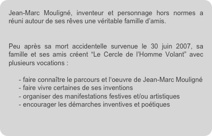 Jean-Marc Mouligné, inventeur et personnage hors normes a réuni autour de ses rêves une véritable famille d’amis. 


Peu après sa mort accidentelle survenue le 30 juin 2007, sa famille et ses amis créent “Le Cercle de l’Homme Volant” avec plusieurs vocations :

faire connaître le parcours et l‘oeuvre de Jean-Marc Mouligné
faire vivre certaines de ses inventions
organiser des manifestations festives et/ou artistiques
encourager les démarches inventives et poétiques
