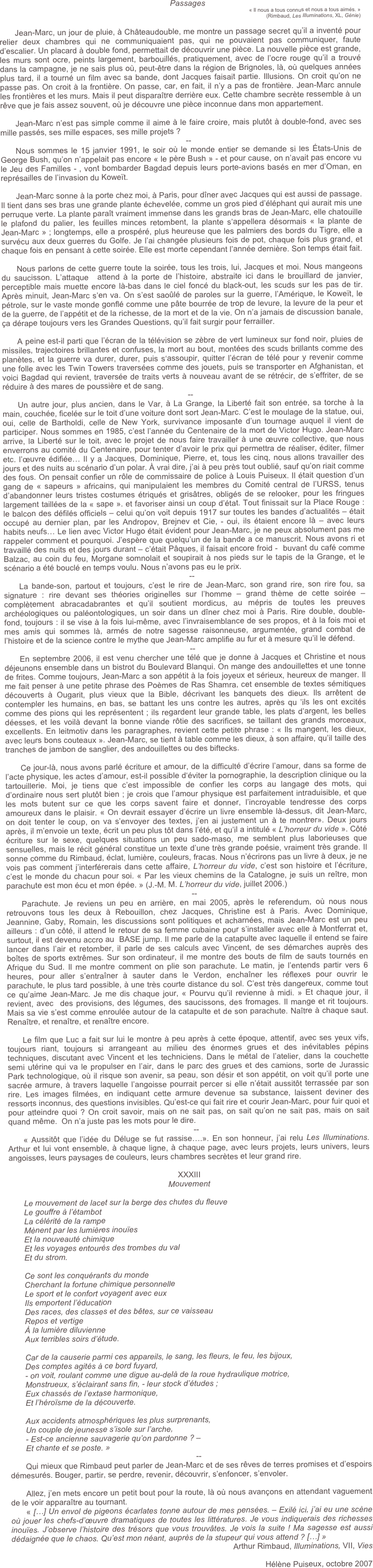 Passages
« Il nous a tous connus et nous a tous aimés. » 
(Rimbaud, Les Illuminations, XL, Génie)

Jean-Marc, un jour de pluie, à Châteaudouble, me montre un passage secret qu’il a inventé pour relier deux chambres qui ne communiquaient pas, qui ne pouvaient pas communiquer, faute d’escalier. Un placard à double fond, permettait de découvrir une pièce. La nouvelle pièce est grande, les murs sont ocre, peints largement, barbouillés, pratiquement, avec de l’ocre rouge qu’il a trouvé dans la campagne, je ne sais plus où, peut-être dans la région de Brignoles, là, où quelques années plus tard, il a tourné un film avec sa bande, dont Jacques faisait partie. Illusions. On croit qu’on ne passe pas. On croit à la frontière. On passe, car, en fait, il n’y a pas de frontière. Jean-Marc annule les frontières et les murs. Mais il peut disparaître derrière eux. Cette chambre secrète ressemble à un rêve que je fais assez souvent, où je découvre une pièce inconnue dans mon appartement. 

Jean-Marc n’est pas simple comme il aime à le faire croire, mais plutôt à double-fond, avec ses mille passés, ses mille espaces, ses mille projets ? 
--
Nous sommes le 15 janvier 1991, le soir où le monde entier se demande si les États-Unis de George Bush, qu’on n’appelait pas encore « le père Bush » - et pour cause, on n’avait pas encore vu le Jeu des Familles - , vont bombarder Bagdad depuis leurs porte-avions basés en mer d’Oman, en représailles de l’invasion du Koweït. 

Jean-Marc sonne à la porte chez moi, à Paris, pour dîner avec Jacques qui est aussi de passage. Il tient dans ses bras une grande plante échevelée, comme un gros pied d’éléphant qui aurait mis une perruque verte. La plante paraît vraiment immense dans les grands bras de Jean-Marc, elle chatouille le plafond du palier, les feuilles minces retombent, la plante s’appellera désormais « la plante de Jean-Marc » ; longtemps, elle a prospéré, plus heureuse que les palmiers des bords du Tigre, elle a survécu aux deux guerres du Golfe. Je l’ai changée plusieurs fois de pot, chaque fois plus grand, et chaque fois en pensant à cette soirée. Elle est morte cependant l’année dernière. Son temps était fait. 

Nous parlons de cette guerre toute la soirée, tous les trois, lui, Jacques et moi. Nous mangeons du saucisson. L’attaque  attend à la porte de l’histoire, abstraite ici dans le brouillard de janvier, perceptible mais muette encore là-bas dans le ciel foncé du black-out, les scuds sur les pas de tir. Après minuit, Jean-Marc s’en va. On s’est saoûlé de paroles sur la guerre, l’Amérique, le Koweït, le pétrole, sur le vaste monde gonflé comme une pâte bourrée de trop de levure, la levure de la peur et de la guerre, de l’appétit et de la richesse, de la mort et de la vie. On n’a jamais de discussion banale, ça dérape toujours vers les Grandes Questions, qu’il fait surgir pour ferrailler. 

A peine est-il parti que l’écran de la télévision se zèbre de vert lumineux sur fond noir, pluies de missiles, trajectoires brillantes et confuses, la mort au bout, montées des scuds brillants comme des planètes, et la guerre va durer, durer, puis s‘assoupir, quitter l’écran de télé pour y revenir comme une folle avec les Twin Towers traversées comme des jouets, puis se transporter en Afghanistan, et voici Bagdad qui revient, traversée de traits verts à nouveau avant de se rétrécir, de s’effriter, de se réduire à des mares de poussière et de sang.
--
Un autre jour, plus ancien, dans le Var, à La Grange, la Liberté fait son entrée, sa torche à la main, couchée, ficelée sur le toit d’une voiture dont sort Jean-Marc. C’est le moulage de la statue, oui, oui, celle de Bartholdi, celle de New York, survivance imposante d’un tournage auquel il vient de participer. Nous sommes en 1985, c’est l’année du Centenaire de la mort de Victor Hugo. Jean-Marc arrive, la Liberté sur le toit, avec le projet de nous faire travailler à une œuvre collective, que nous enverrons au comité du Centenaire, pour tenter d’avoir le prix qui permettra de réaliser, éditer, filmer etc. l’œuvre édifiée… Il y a Jacques, Dominique, Pierre, et, tous les cinq, nous allons travailler des jours et des nuits au scénario d’un polar. À vrai dire, j’ai à peu près tout oublié, sauf qu’on riait comme des fous. On pensait confier un rôle de commissaire de police à Louis Puiseux. Il était question d’un gang de « sapeurs » africains, qui manipulaient les membres du Comité central de l’URSS, tenus d’abandonner leurs tristes costumes étriqués et grisâtres, obligés de se relooker, pour les fringues largement taillées de la « sape ». et favoriser ainsi un coup d’état. Tout finissait sur la Place Rouge : le balcon des défilés officiels – celui qu’on voit depuis 1917 sur toutes les bandes d’actualités – était occupé au dernier plan, par les Andropov, Brejnev et Cie, - oui, ils étaient encore là – avec leurs habits neufs… Le lien avec Victor Hugo était évident pour Jean-Marc, je ne peux absolument pas me rappeler comment et pourquoi. J’espère que quelqu’un de la bande a ce manuscrit. Nous avons ri et travaillé des nuits et des jours durant – c’était Pâques, il faisait encore froid -  buvant du café comme Balzac, au coin du feu, Morgane somnolait et soupirait à nos pieds sur le tapis de la Grange, et le scénario a été bouclé en temps voulu. Nous n’avons pas eu le prix. 
--
La bande-son, partout et toujours, c’est le rire de Jean-Marc, son grand rire, son rire fou, sa signature : rire devant ses théories originelles sur l’homme – grand thème de cette soirée – complètement abracadabrantes et qu’il soutient mordicus, au mépris de toutes les preuves archéologiques ou paléontologiques, un soir dans un dîner chez moi à Paris. Rire double, double-fond, toujours : il se vise à la fois lui-même, avec l’invraisemblance de ses propos, et à la fois moi et mes amis qui sommes là, armés de notre sagesse raisonneuse, argumentée, grand combat de l’histoire et de la science contre le mythe que Jean-Marc amplifie au fur et à mesure qu’il le défend.
--
En septembre 2006, il est venu chercher une télé que je donne à Jacques et Christine et nous déjeunons ensemble dans un bistrot du Boulevard Blanqui. On mange des andouillettes et une tonne de frites. Comme toujours, Jean-Marc a son appétit à la fois joyeux et sérieux, heureux de manger. Il me fait penser à une petite phrase des Poèmes de Ras Shamra, cet ensemble de textes sémitiques découverts à Ougarit, plus vieux que la Bible, décrivant les banquets des dieux. Ils arrêtent de contempler les humains, en bas, se battant les uns contre les autres, après qu ’ils les ont excités comme des pions qui les représentent ; ils regardent leur grande table, les plats d’argent, les belles déesses, et les voilà devant la bonne viande rôtie des sacrifices, se taillant des grands morceaux, excellents. En leitmotiv dans les paragraphes, revient cette petite phrase : « Ils mangent, les dieux, avec leurs bons couteaux ». Jean-Marc, se tient à table comme les dieux, à son affaire, qu’il taille des tranches de jambon de sanglier, des andouillettes ou des biftecks.

Ce jour-là, nous avons parlé écriture et amour, de la difficulté d’écrire l’amour, dans sa forme de l’acte physique, les actes d’amour, est-il possible d‘éviter la pornographie, la description clinique ou la tartouillerie. Moi, je tiens que c’est impossible de confier les corps au langage des mots, qui d’ordinaire nous sert plutôt bien ; je crois que l’amour physique est parfaitement intraduisible, et que les mots butent sur ce que les corps savent faire et donner, l’incroyable tendresse des corps amoureux dans le plaisir. « On devrait essayer d’écrire un livre ensemble là-dessus, dit Jean-Marc, on doit tenter le coup, on va s’envoyer des textes, j’en ai justement un à te montrer». Deux jours après, il m’envoie un texte, écrit un peu plus tôt dans l’été, et qu’il a intitulé « L’horreur du vide ». Côté écriture sur le sexe, quelques situations un peu sado-maso, me semblent plus laborieuses que sensuelles, mais le récit général constitue un texte d’une très grande poésie, vraiment très grande. Il sonne comme du Rimbaud, éclat, lumière, couleurs, fracas. Nous n’écrirons pas un livre à deux, je ne vois pas comment j’interférerais dans cette affaire, L’horreur du vide, c’est son histoire et l’écriture, c’est le monde du chacun pour soi. « Par les vieux chemins de la Catalogne, je suis un reître, mon parachute est mon écu et mon épée. » (J.-M. M. L’horreur du vide, juillet 2006.)
--
Parachute. Je reviens un peu en arrière, en mai 2005, après le referendum, où nous nous retrouvons tous les deux à Rebouillon, chez Jacques, Christine est à Paris. Avec Dominique, Jeannine, Gaby, Romain, les discussions sont politiques et acharnées, mais Jean-Marc est un peu ailleurs : d’un côté, il attend le retour de sa femme cubaine pour s’installer avec elle à Montferrat et, surtout, il est devenu accro au  BASE jump. Il me parle de la catapulte avec laquelle il entend se faire lancer dans l’air et retomber, il parle de ses calculs avec Vincent, de ses démarches auprès des boîtes de sports extrêmes. Sur son ordinateur, il me montre des bouts de film de sauts tournés en Afrique du Sud. Il me montre comment on plie son parachute. Le matin, je l’entends partir vers 6 heures, pour aller s’entraîner à sauter dans le Verdon, enchaîner les réflexes pour ouvrir le parachute, le plus tard possible, à une très courte distance du sol. C’est très dangereux, comme tout ce qu’aime Jean-Marc. Je me dis chaque jour, « Pourvu qu’il revienne à midi. » Et chaque jour, il revient, avec  des provisions, des légumes, des saucissons, des fromages. Il mange et rit toujours. Mais sa vie s’est comme enroulée autour de la catapulte et de son parachute. Naître à chaque saut. Renaître, et renaître, et renaître encore. 

Le film que Luc a fait sur lui le montre à peu après à cette époque, attentif, avec ses yeux vifs, toujours riant, toujours si arrangeant au milieu des énormes grues et des inévitables pépins techniques, discutant avec Vincent et les techniciens. Dans le métal de l’atelier, dans la couchette semi utérine qui va le propulser en l’air, dans le parc des grues et des camions, sorte de Jurassic Park technologique, où il risque son avenir, sa peau, son désir et son appétit, on voit qu’il porte une sacrée armure, à travers laquelle l’angoisse pourrait percer si elle n’était aussitôt terrassée par son rire. Les images filmées, en indiquant cette armure devenue sa substance, laissent deviner des ressorts inconnus, des questions invisibles. Qu’est-ce qui fait rire et courir Jean-Marc, pour fuir quoi et pour atteindre quoi ? On croit savoir, mais on ne sait pas, on sait qu’on ne sait pas, mais on sait quand même.  On n’a juste pas les mots pour le dire. 
--
« Aussitôt que l’idée du Déluge se fut rassise….». En son honneur, j’ai relu Les Illuminations. Arthur et lui vont ensemble, à chaque ligne, à chaque page, avec leurs projets, leurs univers, leurs angoisses, leurs paysages de couleurs, leurs chambres secrètes et leur grand rire.

XXXIII 
Mouvement

Le mouvement de lacet sur la berge des chutes du fleuve
Le gouffre à l’étambot
La célérité de la rampe
Mènent par les lumières inouïes
Et la nouveauté chimique
Et les voyages entourés des trombes du val
Et du strom.

Ce sont les conquérants du monde
Cherchant la fortune chimique personnelle
Le sport et le confort voyagent avec eux
Ils emportent l’éducation
Des races, des classes et des bêtes, sur ce vaisseau
Repos et vertige
À la lumière diluvienne
Aux terribles soirs d’étude.

Car de la causerie parmi ces appareils, le sang, les fleurs, le feu, les bijoux,
Des comptes agités à ce bord fuyard,
- on voit, roulant comme une digue au-delà de la roue hydraulique motrice,
Monstrueux, s’éclairant sans fin, - leur stock d’études ;
Eux chassés de l’extase harmonique,
Et l’héroïsme de la découverte.

Aux accidents atmosphériques les plus surprenants, 
Un couple de jeunesse s’isole sur l’arche,
- Est-ce ancienne sauvagerie qu’on pardonne ? –
Et chante et se poste. » 
--
Qui mieux que Rimbaud peut parler de Jean-Marc et de ses rêves de terres promises et d’espoirs démesurés. Bouger, partir, se perdre, revenir, découvrir, s’enfoncer, s’envoler.  

Allez, j’en mets encore un petit bout pour la route, là où nous avançons en attendant vaguement de le voir apparaître au tournant. 
« […] Un envol de pigeons écarlates tonne autour de mes pensées. – Exilé ici, j’ai eu une scène où jouer les chefs-d’œuvre dramatiques de toutes les littératures. Je vous indiquerais des richesses inouïes. J’observe l’histoire des trésors que vous trouvâtes. Je vois la suite ! Ma sagesse est aussi dédaignée que le chaos. Qu’est mon néant, auprès de la stupeur qui vous attend ? […] » 
Arthur Rimbaud, Illuminations, VII, Vies

Hélène Puiseux, octobre 2007