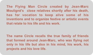 The Flying Man Circle created by Jean-Marc Mouligné's  close relatives shortly after his death, has for vocation to keep alive some of his inventions and to organize festive or artistic events that relate to his life and his work.


The name Circle recalls the true family of friends that formed around Jean-Marc, who was flying not only in his life but also in his mind, his work, his projects and his love life.
