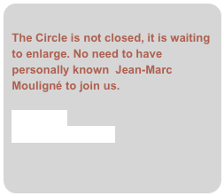 
The Circle is not closed, it is waiting to enlarge. No need to have personally known  Jean-Marc Mouligné to join us.
 
Contact us
adhesion form (.pdf)