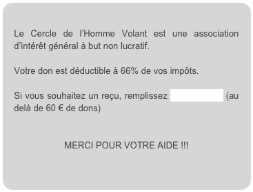 
Le Cercle de l’Homme Volant est une association d’intérêt général à but non lucratif.

Votre don est déductible à 66% de vos impôts.

Si vous souhaitez un reçu, remplissez ce formulaire (au delà de 60 € de dons) 


MERCI POUR VOTRE AIDE !!!