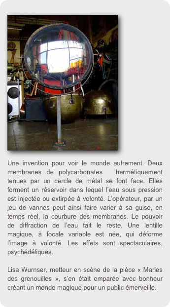 ￼
















Une invention pour voir le monde autrement. Deux membranes de polycarbonates  hermétiquement tenues par un cercle de métal se font face. Elles forment un réservoir dans lequel l’eau sous pression est injectée ou extirpée à volonté. L’opérateur, par un jeu de vannes peut ainsi faire varier à sa guise, en temps réel, la courbure des membranes. Le pouvoir de diffraction de l’eau fait le reste. Une lentille magique, à focale variable est née, qui déforme l’image à volonté. Les effets sont spectaculaires, psychédéliques. 

Lisa Wurnser, metteur en scène de la pièce « Maries des grenouilles », s’en était emparée avec bonheur créant un monde magique pour un public émerveillé.
